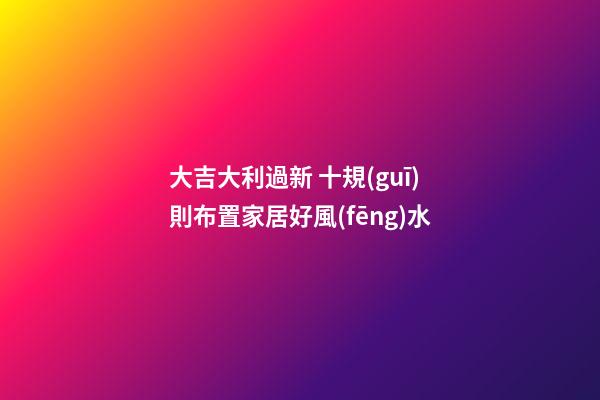 大吉大利過新 十規(guī)則布置家居好風(fēng)水